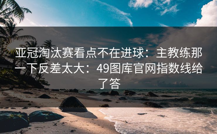 亚冠淘汰赛看点不在进球：主教练那一下反差太大：49图库官网指数线给了答