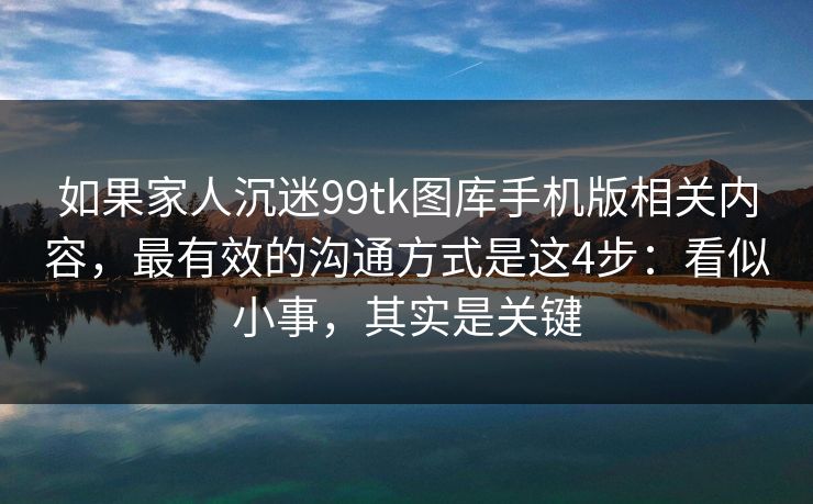 如果家人沉迷99tk图库手机版相关内容，最有效的沟通方式是这4步：看似小事，其实是关键