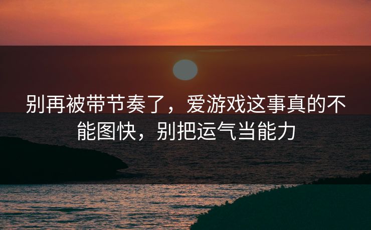 别再被带节奏了，爱游戏这事真的不能图快，别把运气当能力