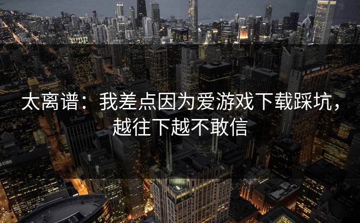 太离谱：我差点因为爱游戏下载踩坑，越往下越不敢信