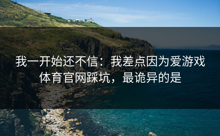 我一开始还不信：我差点因为爱游戏体育官网踩坑，最诡异的是