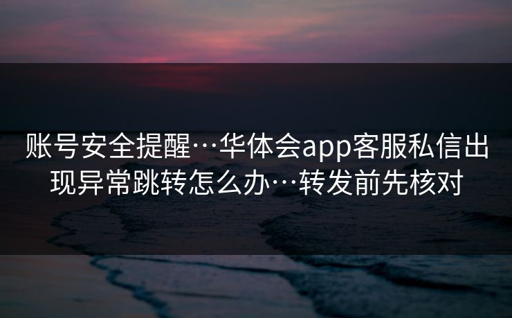 账号安全提醒…华体会app客服私信出现异常跳转怎么办…转发前先核对