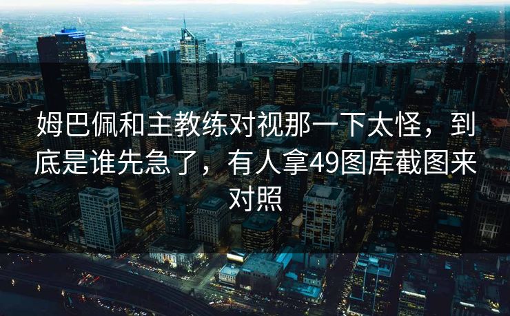 姆巴佩和主教练对视那一下太怪，到底是谁先急了，有人拿49图库截图来对照