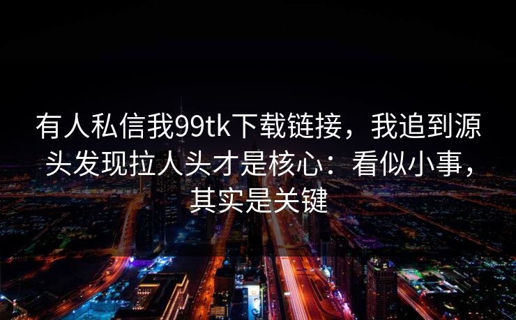有人私信我99tk下载链接，我追到源头发现拉人头才是核心：看似小事，其实是关键