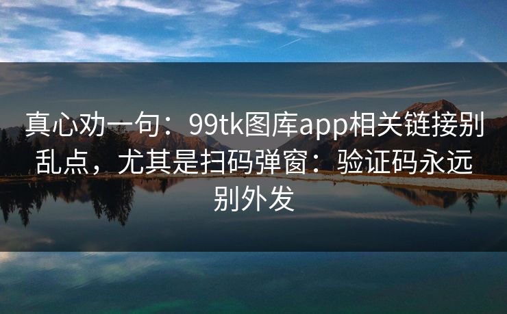 真心劝一句:99tk图库app相关链接别乱点,尤其是扫码弹窗:验证码永远别外发