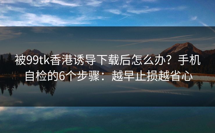 被99tk香港诱导下载后怎么办?手机自检的6个步骤:越早止损越省心